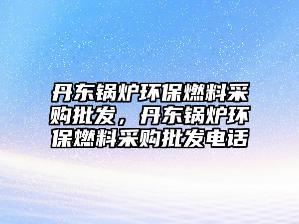 丹東鍋爐環(huán)保燃料采購(gòu)批發(fā)，丹東鍋爐環(huán)保燃料采購(gòu)批發(fā)電話