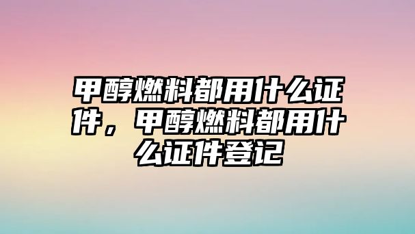 甲醇燃料都用什么證件，甲醇燃料都用什么證件登記