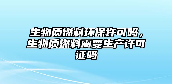 生物質(zhì)燃料環(huán)保許可嗎，生物質(zhì)燃料需要生產(chǎn)許可證嗎