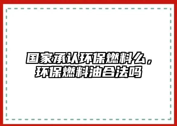 國家承認(rèn)環(huán)保燃料么，環(huán)保燃料油合法嗎