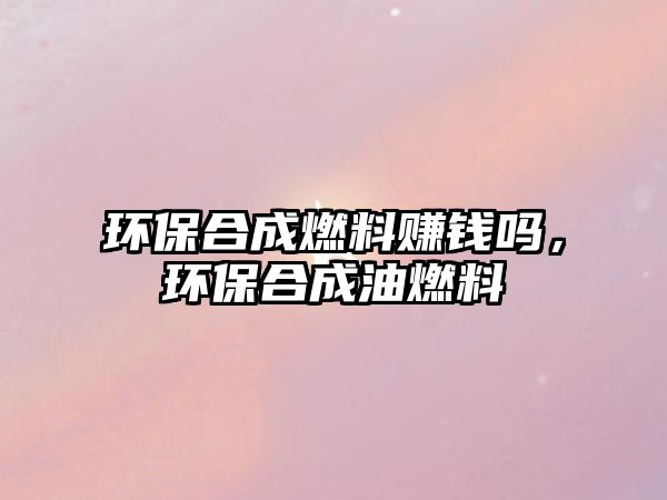 環(huán)保合成燃料賺錢嗎，環(huán)保合成油燃料