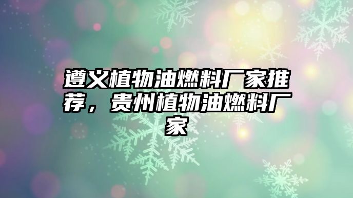 遵義植物油燃料廠家推薦，貴州植物油燃料廠家