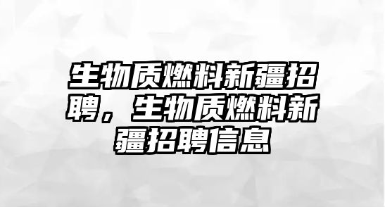 生物質(zhì)燃料新疆招聘，生物質(zhì)燃料新疆招聘信息