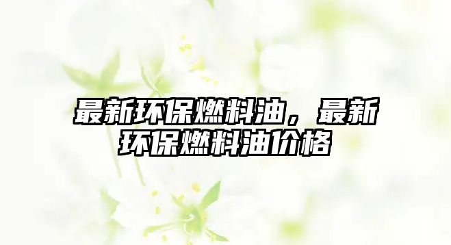 最新環(huán)保燃料油，最新環(huán)保燃料油價(jià)格