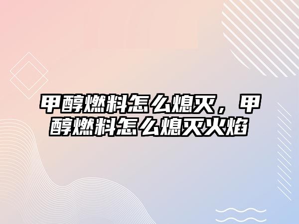 甲醇燃料怎么熄滅，甲醇燃料怎么熄滅火焰