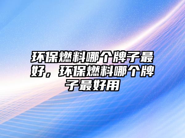 環(huán)保燃料哪個牌子最好，環(huán)保燃料哪個牌子最好用