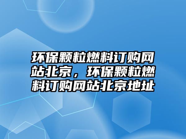 環(huán)保顆粒燃料訂購網(wǎng)站北京，環(huán)保顆粒燃料訂購網(wǎng)站北京地址