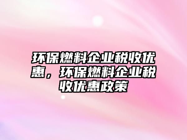 環(huán)保燃料企業(yè)稅收優(yōu)惠，環(huán)保燃料企業(yè)稅收優(yōu)惠政策