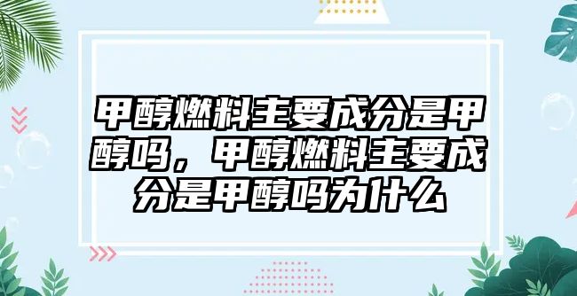 甲醇燃料主要成分是甲醇嗎，甲醇燃料主要成分是甲醇嗎為什么