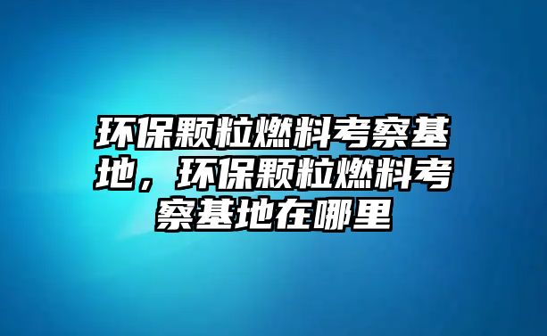 環(huán)保顆粒燃料考察基地，環(huán)保顆粒燃料考察基地在哪里