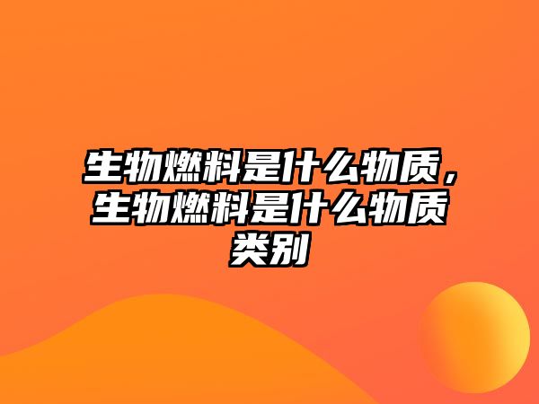 生物燃料是什么物質(zhì)，生物燃料是什么物質(zhì)類別