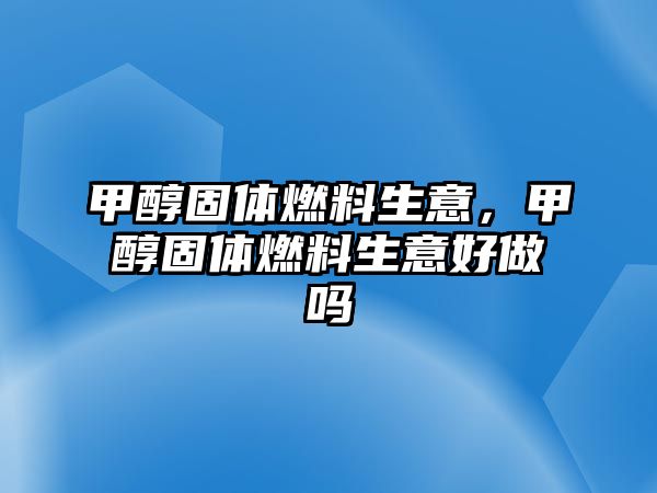 甲醇固體燃料生意，甲醇固體燃料生意好做嗎