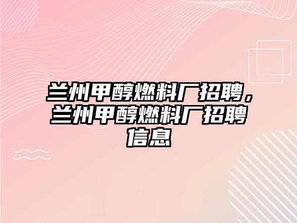 蘭州甲醇燃料廠招聘，蘭州甲醇燃料廠招聘信息