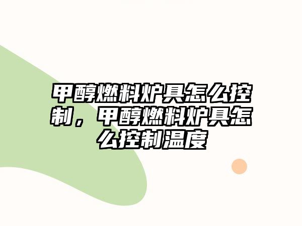 甲醇燃料爐具怎么控制，甲醇燃料爐具怎么控制溫度