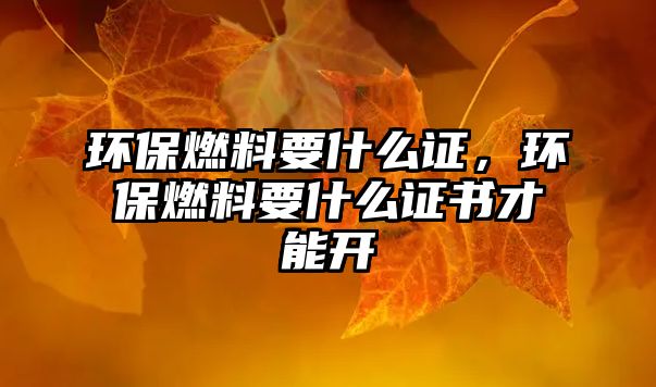 環(huán)保燃料要什么證，環(huán)保燃料要什么證書才能開