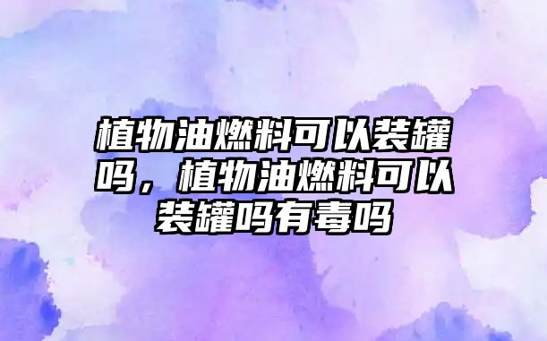 植物油燃料可以裝罐嗎，植物油燃料可以裝罐嗎有毒嗎