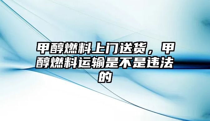 甲醇燃料上門送貨，甲醇燃料運(yùn)輸是不是違法的