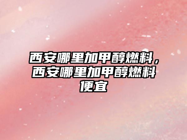 西安哪里加甲醇燃料，西安哪里加甲醇燃料便宜