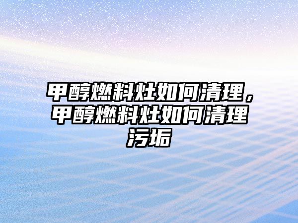 甲醇燃料灶如何清理，甲醇燃料灶如何清理污垢