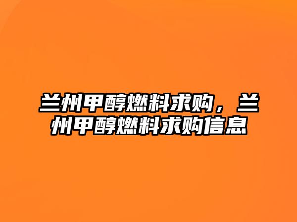 蘭州甲醇燃料求購(gòu)，蘭州甲醇燃料求購(gòu)信息