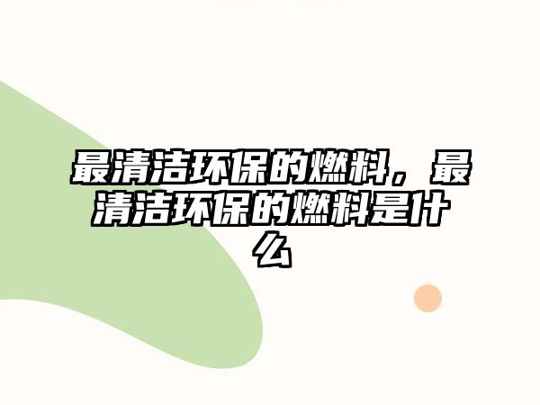 最清潔環(huán)保的燃料，最清潔環(huán)保的燃料是什么