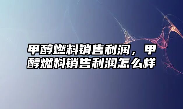 甲醇燃料銷售利潤，甲醇燃料銷售利潤怎么樣