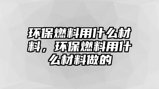 環(huán)保燃料用什么材料，環(huán)保燃料用什么材料做的