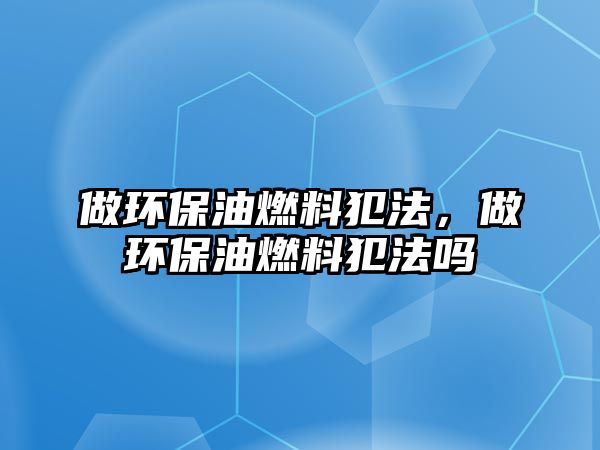 做環(huán)保油燃料犯法，做環(huán)保油燃料犯法嗎