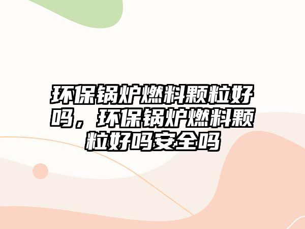 環(huán)保鍋爐燃料顆粒好嗎，環(huán)保鍋爐燃料顆粒好嗎安全嗎