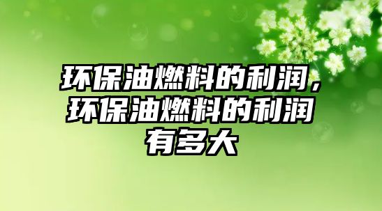 環(huán)保油燃料的利潤，環(huán)保油燃料的利潤有多大