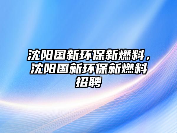 沈陽(yáng)國(guó)新環(huán)保新燃料，沈陽(yáng)國(guó)新環(huán)保新燃料招聘