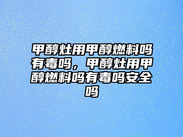 甲醇灶用甲醇燃料嗎有毒嗎，甲醇灶用甲醇燃料嗎有毒嗎安全嗎