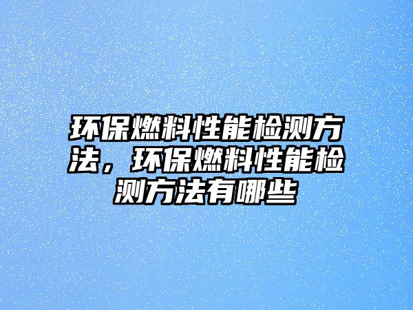 環(huán)保燃料性能檢測方法，環(huán)保燃料性能檢測方法有哪些