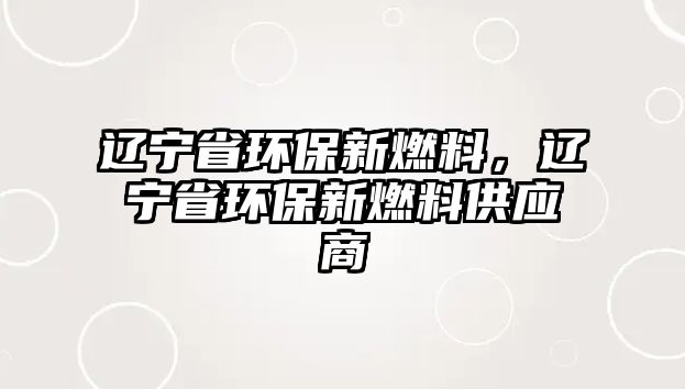 遼寧省環(huán)保新燃料，遼寧省環(huán)保新燃料供應(yīng)商