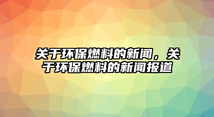 關(guān)于環(huán)保燃料的新聞，關(guān)于環(huán)保燃料的新聞報道