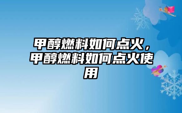 甲醇燃料如何點火，甲醇燃料如何點火使用