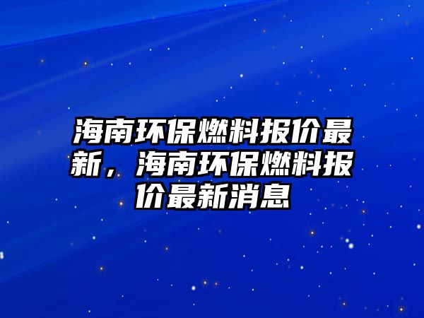 海南環(huán)保燃料報價最新，海南環(huán)保燃料報價最新消息