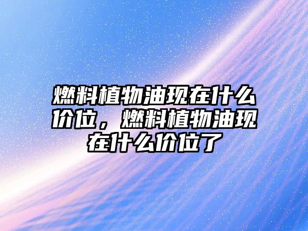 燃料植物油現(xiàn)在什么價(jià)位，燃料植物油現(xiàn)在什么價(jià)位了