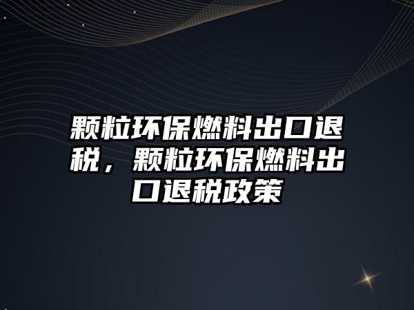 顆粒環(huán)保燃料出口退稅，顆粒環(huán)保燃料出口退稅政策