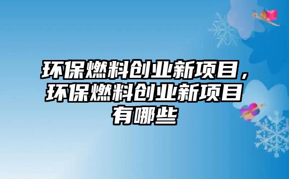 環(huán)保燃料創(chuàng)業(yè)新項(xiàng)目，環(huán)保燃料創(chuàng)業(yè)新項(xiàng)目有哪些