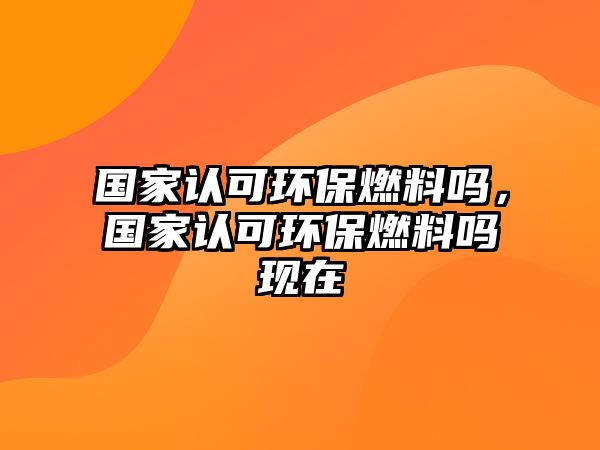 國(guó)家認(rèn)可環(huán)保燃料嗎，國(guó)家認(rèn)可環(huán)保燃料嗎現(xiàn)在