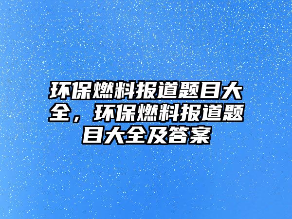 環(huán)保燃料報(bào)道題目大全，環(huán)保燃料報(bào)道題目大全及答案