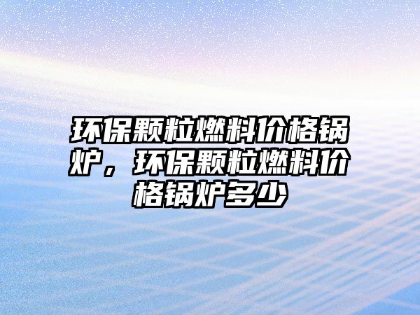 環(huán)保顆粒燃料價格鍋爐，環(huán)保顆粒燃料價格鍋爐多少