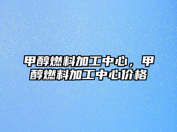 甲醇燃料加工中心，甲醇燃料加工中心價格