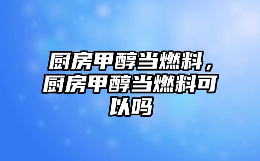 廚房甲醇當(dāng)燃料，廚房甲醇當(dāng)燃料可以嗎