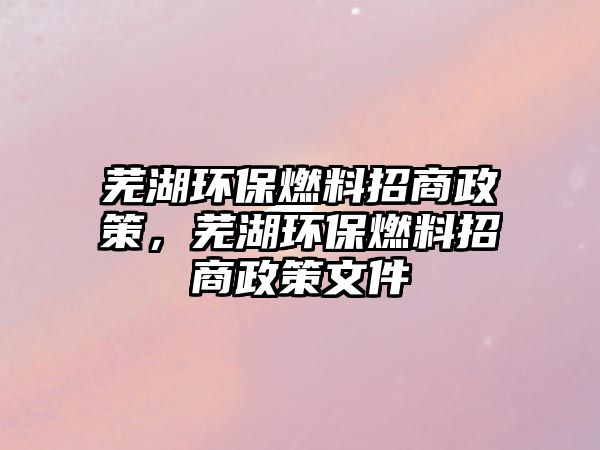 蕪湖環(huán)保燃料招商政策，蕪湖環(huán)保燃料招商政策文件