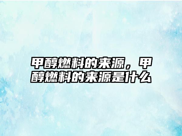 甲醇燃料的來(lái)源，甲醇燃料的來(lái)源是什么