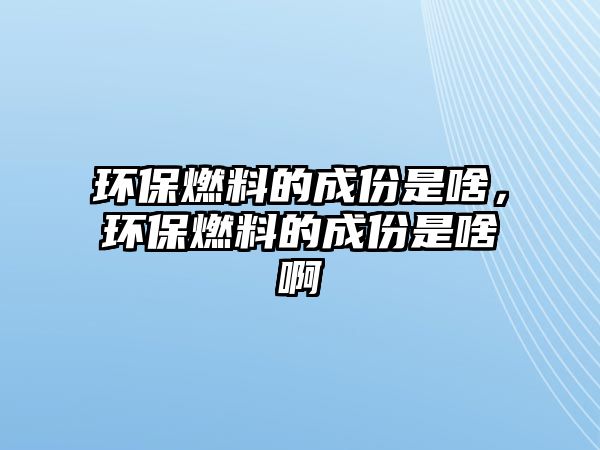 環(huán)保燃料的成份是啥，環(huán)保燃料的成份是啥啊