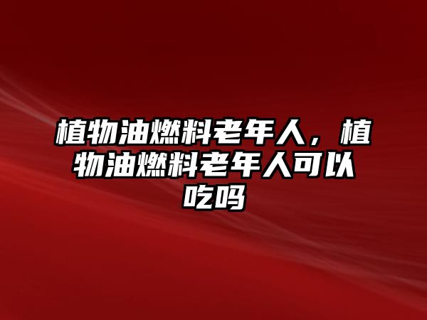 植物油燃料老年人，植物油燃料老年人可以吃嗎