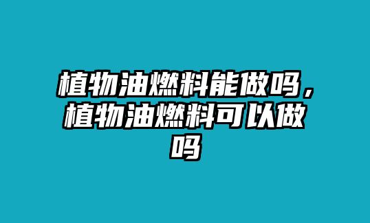 植物油燃料能做嗎，植物油燃料可以做嗎